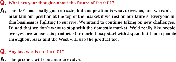Q.What are your thoughts about the future of the 0.01? A.The 0.01 has finally gone on sale, but competition is what drives us, and we can’t maintain our position at the top of the market if we rest on our laurels. Everyone in this business is fighting to survive. We intend to continue taking on new challenges. I’d add that we don’t want to stop with the domestic market. We’d really like people everywhere to use this product. Our market may start with Japan, but I hope people throughout Asia and the West will use the product too. Q.Any last words on the 0.01? A.The product will continue to evolve.